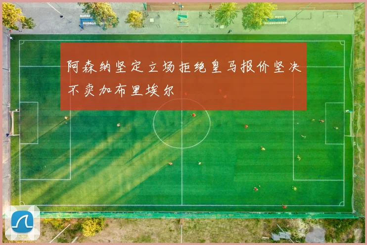 阿森纳坚定立场拒绝皇马报价坚决不卖加布里埃尔