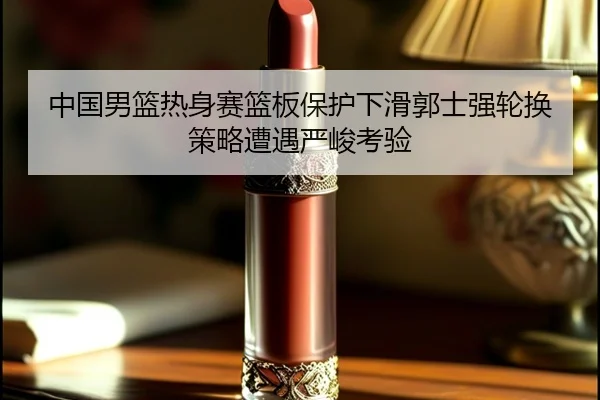 中国男篮热身赛篮板保护下滑郭士强轮换策略遭遇严峻考验