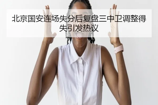 北京国安连场失分后复盘三中卫调整得失引发热议