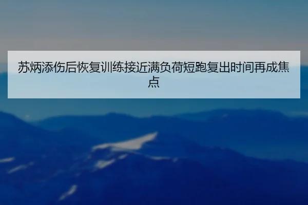 苏炳添伤后恢复训练接近满负荷短跑复出时间再成焦点
